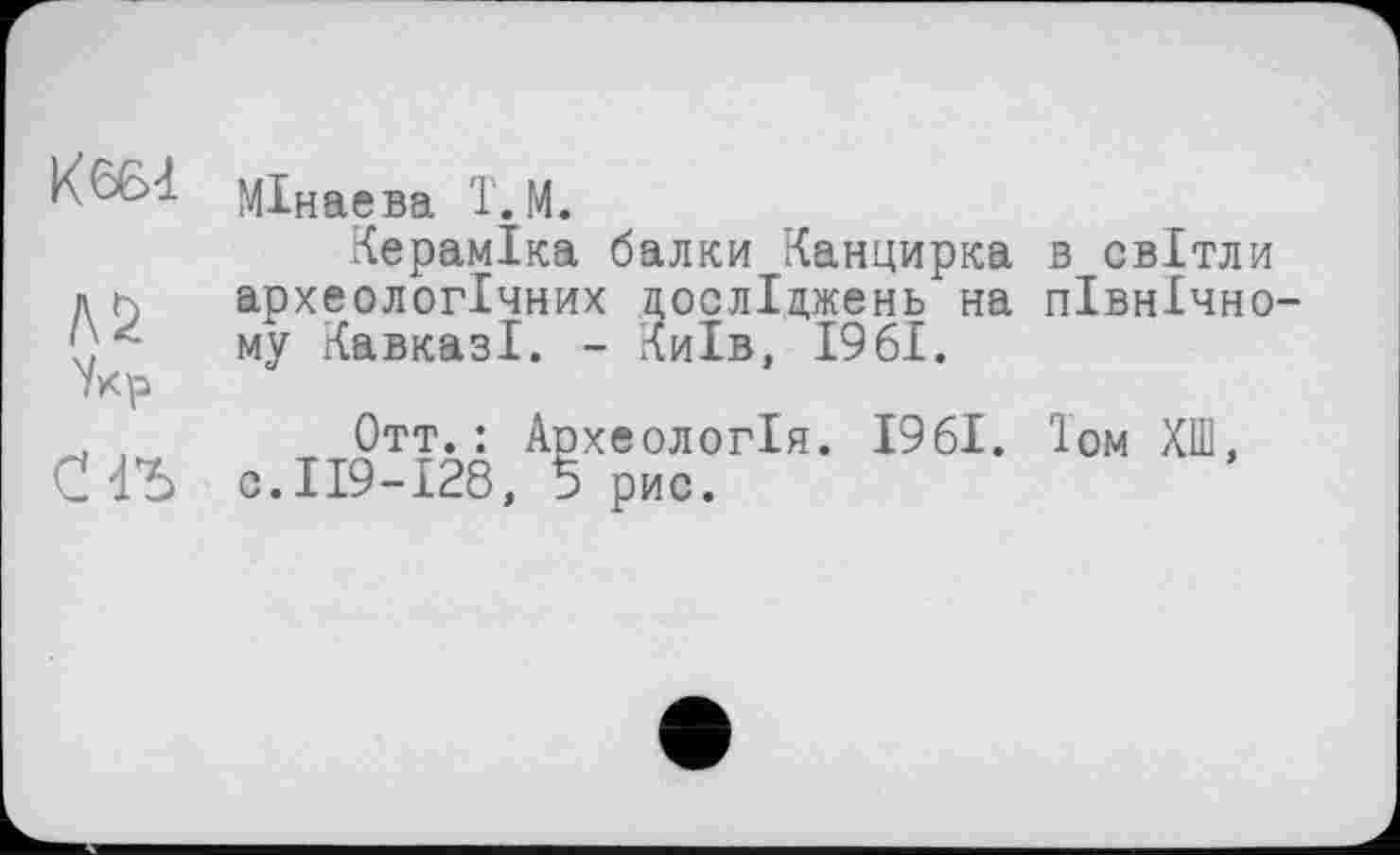 ﻿К66- МІнаева T. М.
Кераміка балки Канцирка в світл »h археологічних досліджень на північн му Кавказі. - Київ, 1961.
їкр
.	Отт.: Археологія. 1961. Том ХШ,
СТЪ с.119-128, 5 рис.
S о